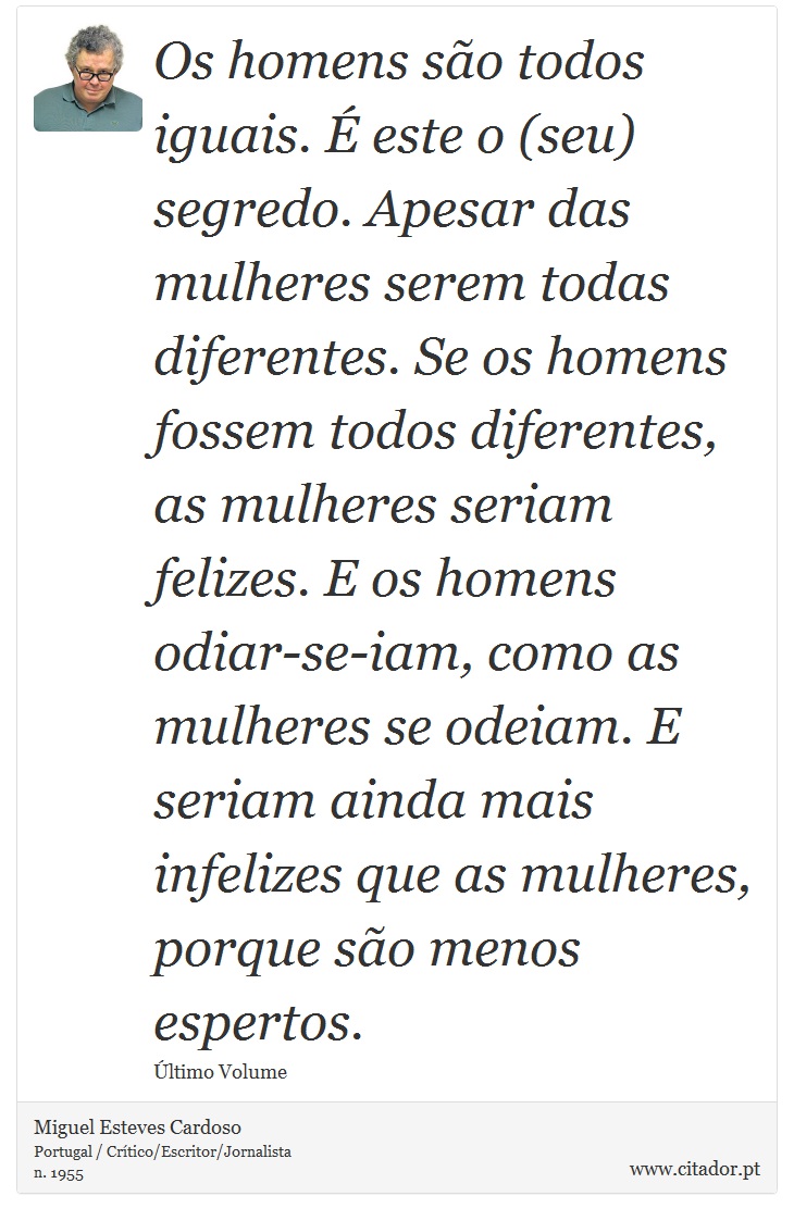 Os homens são todos iguais. É este o (seu) segredo. Apesar das mulheres serem todas diferentes. Se os homens fossem todos diferentes, as mulheres seriam felizes. E os homens odiar-se-iam, como as mulheres se odeiam. E seriam ainda mais infelizes que as mulheres, porque são menos espertos. - Miguel Esteves Cardoso - Frases