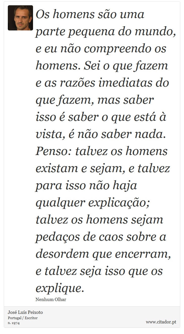 Os homens são uma parte pequena do mundo, e eu não compreendo os homens. Sei o que fazem e as razões imediatas do que fazem, mas saber isso é saber o que está à vista, é não saber nada. Penso: talvez os homens existam e sejam, e talvez para isso não haja qualquer explicação; talvez os homens sejam pedaços de caos sobre a desordem que encerram, e talvez seja isso que os explique. - José Luís Peixoto - Frases