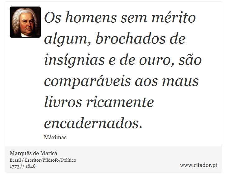 Os homens sem mérito algum, brochados de insígnias e de ouro, são comparáveis aos maus livros ricamente encadernados. - Marquês de Maricá - Frases