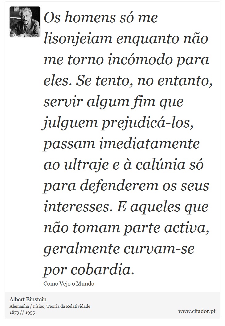 Os homens só me lisonjeiam enquanto não me torno incómodo para eles. Se tento, no entanto, servir algum fim que julguem prejudicá-los, passam imediatamente ao ultraje e à calúnia só para defenderem os seus interesses. E aqueles que não tomam parte activa, geralmente curvam-se por cobardia. - Albert Einstein - Frases