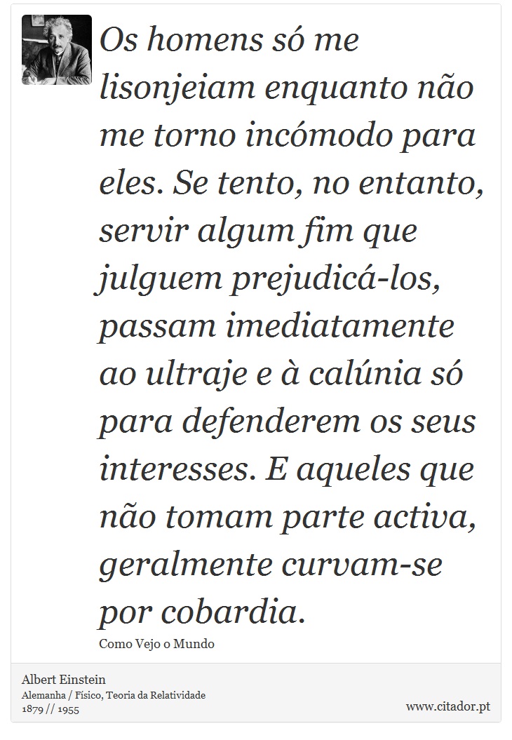 Os homens s me lisonjeiam enquanto no me torno incmodo para eles. Se tento, no entanto, servir algum fim que julguem prejudic-los, passam imediatamente ao ultraje e  calnia s para defenderem os seus interesses. E aqueles que no tomam parte activa, geralmente curvam-se por cobardia. - Albert Einstein - Frases