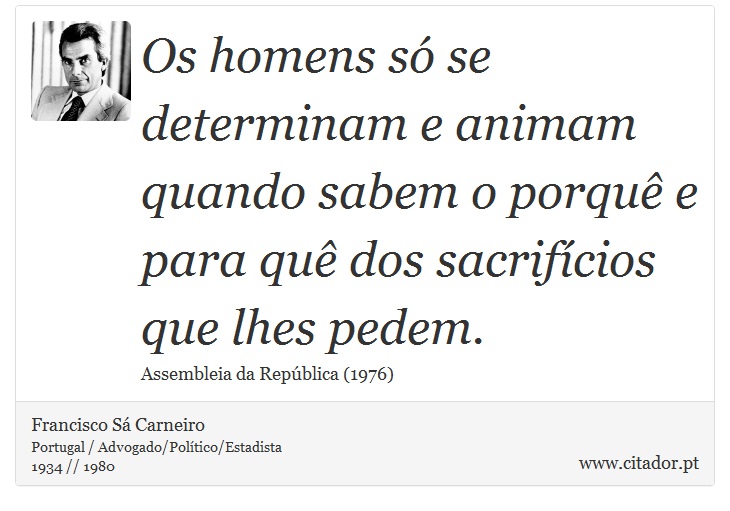 Os homens só se determinam e animam quando sabem o porquê e para quê dos sacrifícios que lhes pedem. - Francisco Sá Carneiro - Frases