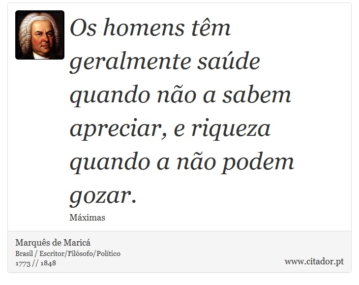 Os homens têm geralmente saúde quando não a sabem apreciar, e riqueza quando a não podem gozar. - Marquês de Maricá - Frases