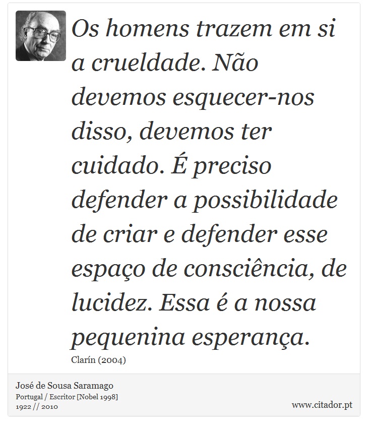 Os homens trazem em si a crueldade. Não devemos esquecer-nos disso, devemos ter cuidado. É preciso defender a possibilidade de criar e defender esse espaço de consciência, de lucidez. Essa é a nossa pequenina esperança. - José Saramago - Frases