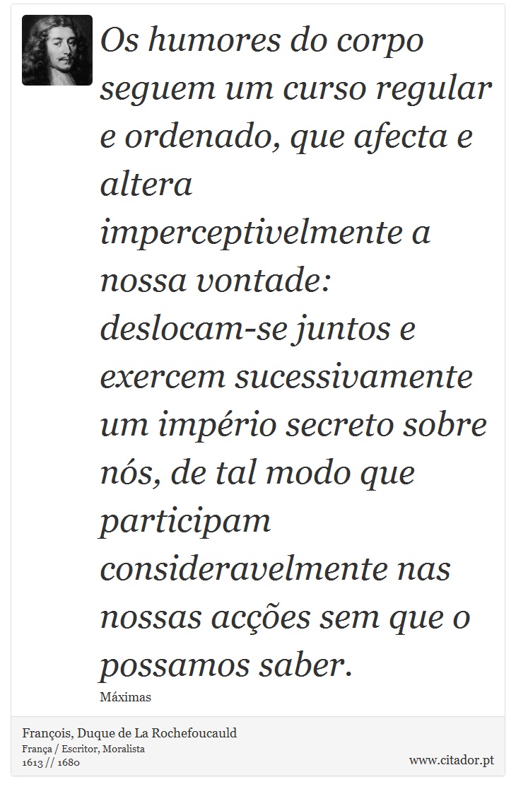 Os humores do corpo seguem um curso regular e ordenado, que afecta e altera imperceptivelmente a nossa vontade: deslocam-se juntos e exercem sucessivamente um império secreto sobre nós, de tal modo que participam consideravelmente nas nossas acções sem que o possamos saber. - François, Duque de La Rochefoucauld - Frases