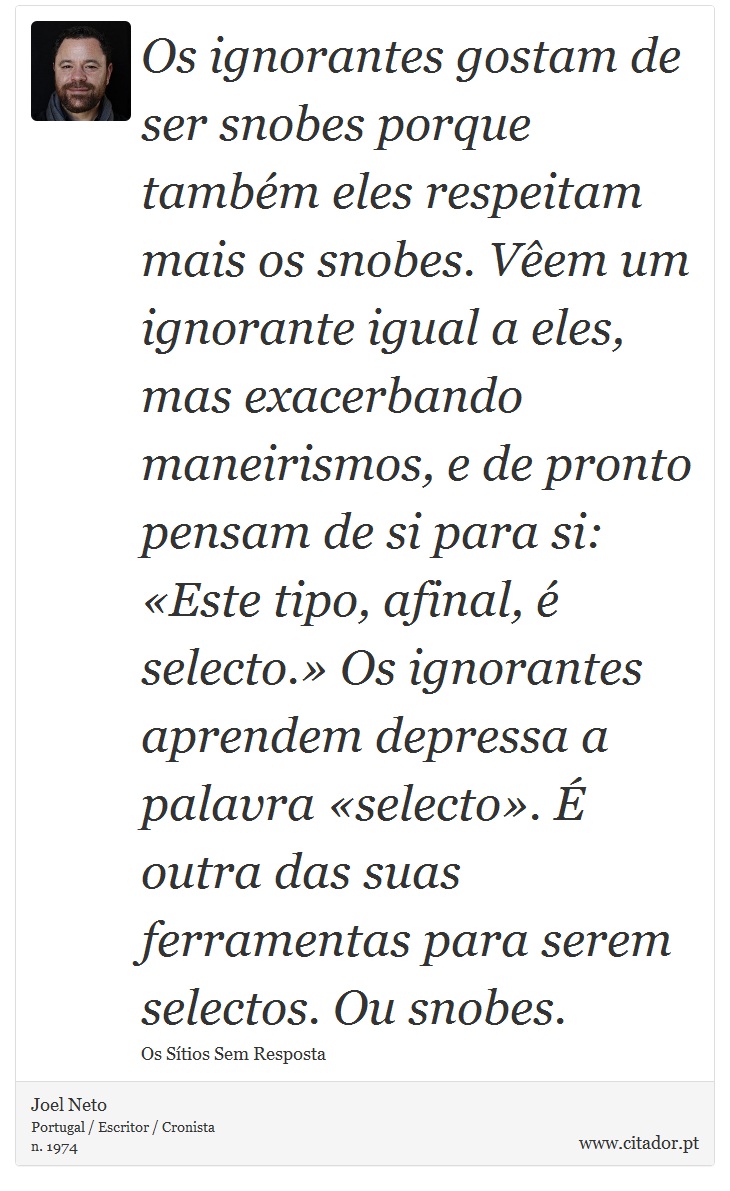 Os ignorantes gostam de ser snobes porque também eles respeitam mais os snobes. Vêem um ignorante igual a eles, mas exacerbando maneirismos, e de pronto pensam de si para si: «Este tipo, afinal, é selecto.» Os ignorantes aprendem depressa a palavra «selecto». É outra das suas ferramentas para serem selectos. Ou snobes. - Joel Neto - Frases