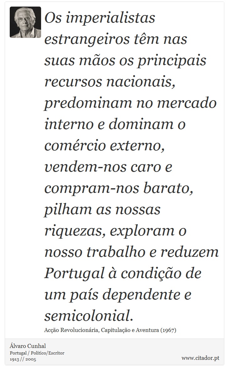 Os imperialistas estrangeiros têm nas suas mãos os principais recursos nacionais, predominam no mercado interno e dominam o comércio externo, vendem-nos caro e compram-nos barato, pilham as nossas riquezas, exploram o nosso trabalho e reduzem Portugal à condição de um país dependente e semicolonial. - Álvaro Cunhal - Frases