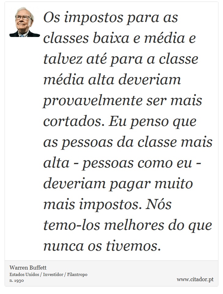 Os impostos para as classes baixa e média e talvez até para a classe média alta deveriam provavelmente ser mais cortados. Eu penso que as pessoas da classe mais alta - pessoas como eu - deveriam pagar muito mais impostos. Nós temo-los melhores do que nunca os tivemos. - Warren Buffett - Frases