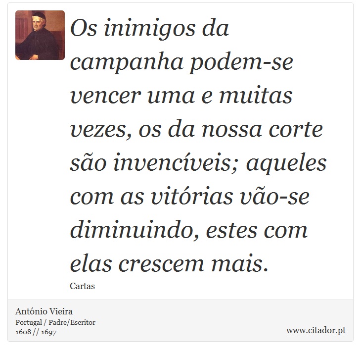Os inimigos da campanha podem-se vencer uma e muitas vezes, os da nossa corte são invencíveis; aqueles com as vitórias vão-se diminuindo, estes com elas crescem mais. - António Vieira - Frases