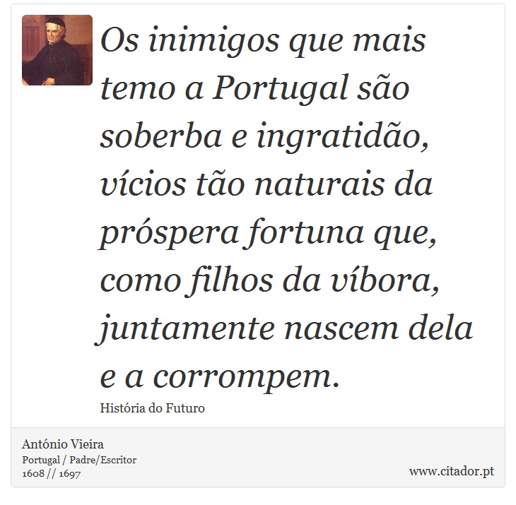 Os inimigos que mais temo a Portugal são soberba e ingratidão, vícios tão naturais da próspera fortuna que, como filhos da víbora, juntamente nascem dela e a corrompem. - António Vieira - Frases