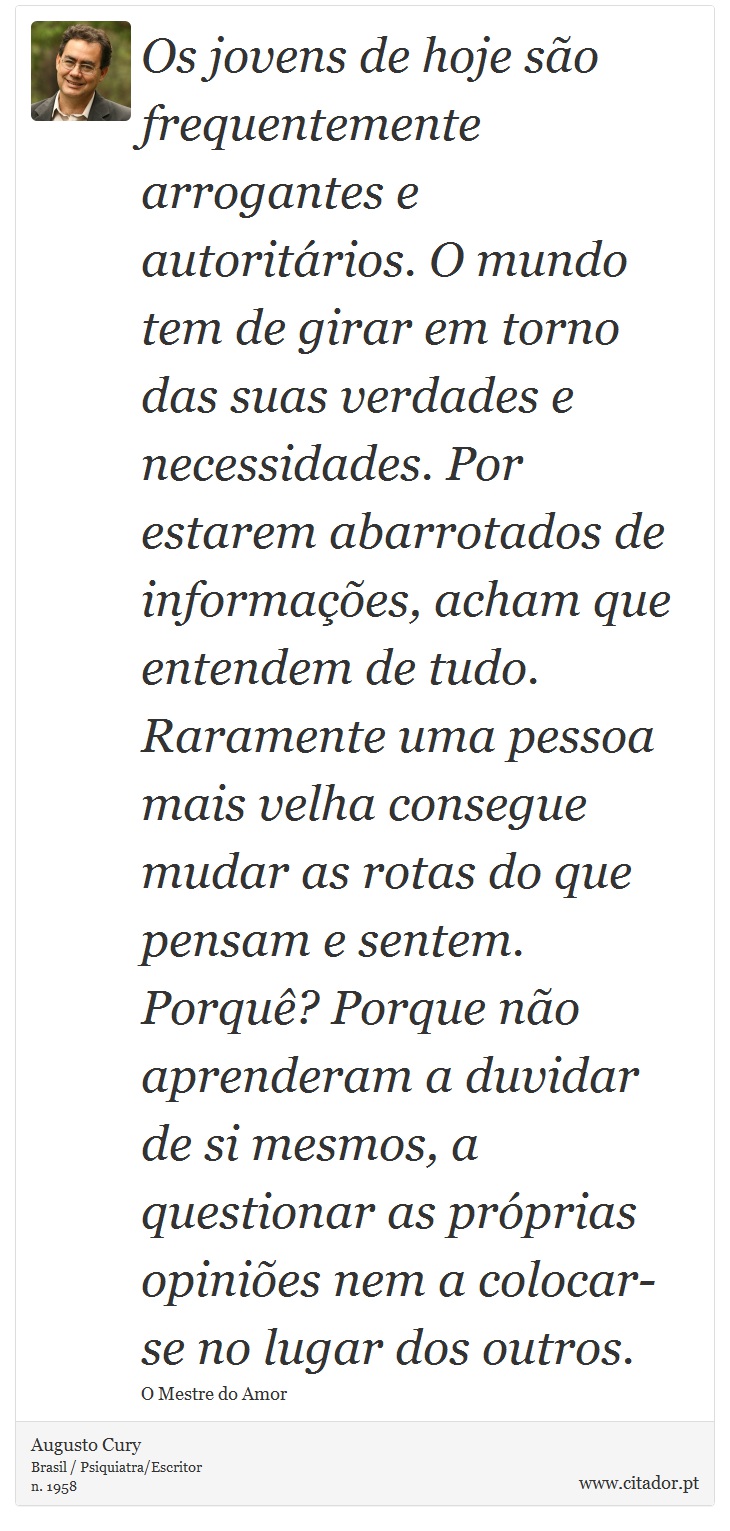 Os jovens de hoje são frequentemente arrogantes e autoritários. O mundo tem de girar em torno das suas verdades e necessidades. Por estarem abarrotados de informações, acham que entendem de tudo. Raramente uma pessoa mais velha consegue mudar as rotas do que pensam e sentem. Porquê? Porque não aprenderam a duvidar de si mesmos, a questionar as próprias opiniões nem a colocar-se no lugar dos outros. - Augusto Cury - Frases