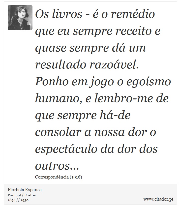 Os livros - é o remédio que eu sempre receito e quase sempre dá um resultado razoável. Ponho em jogo o egoísmo humano, e lembro-me de que sempre há-de consolar a nossa dor o espectáculo da dor dos outros... - Florbela Espanca - Frases