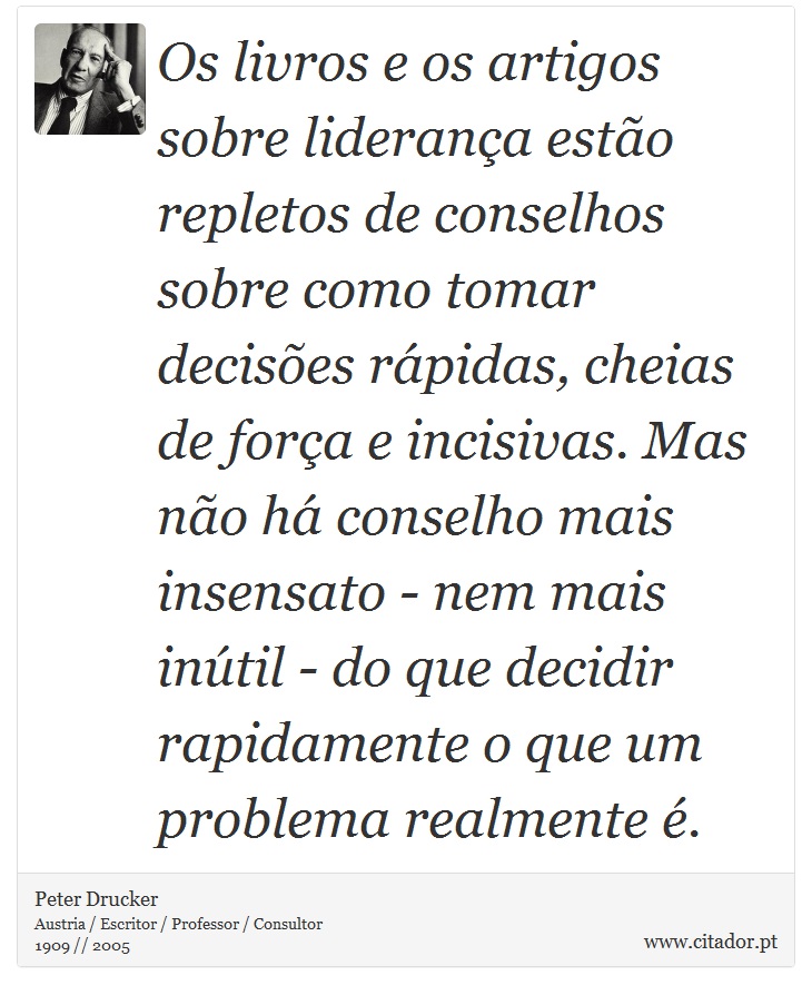 Os livros e os artigos sobre liderança estão repletos de conselhos sobre como tomar decisões rápidas, cheias de força e incisivas. Mas não há conselho mais insensato - nem mais inútil - do que decidir rapidamente o que um problema realmente é. - Peter Drucker - Frases
