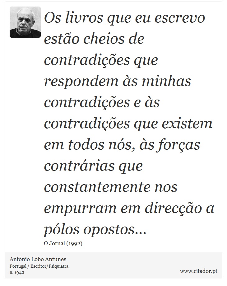 Os livros que eu escrevo estão cheios de contradições que respondem às minhas contradições e às contradições que existem em todos nós, às forças contrárias que constantemente nos empurram em direcção a pólos opostos... - António Lobo Antunes - Frases