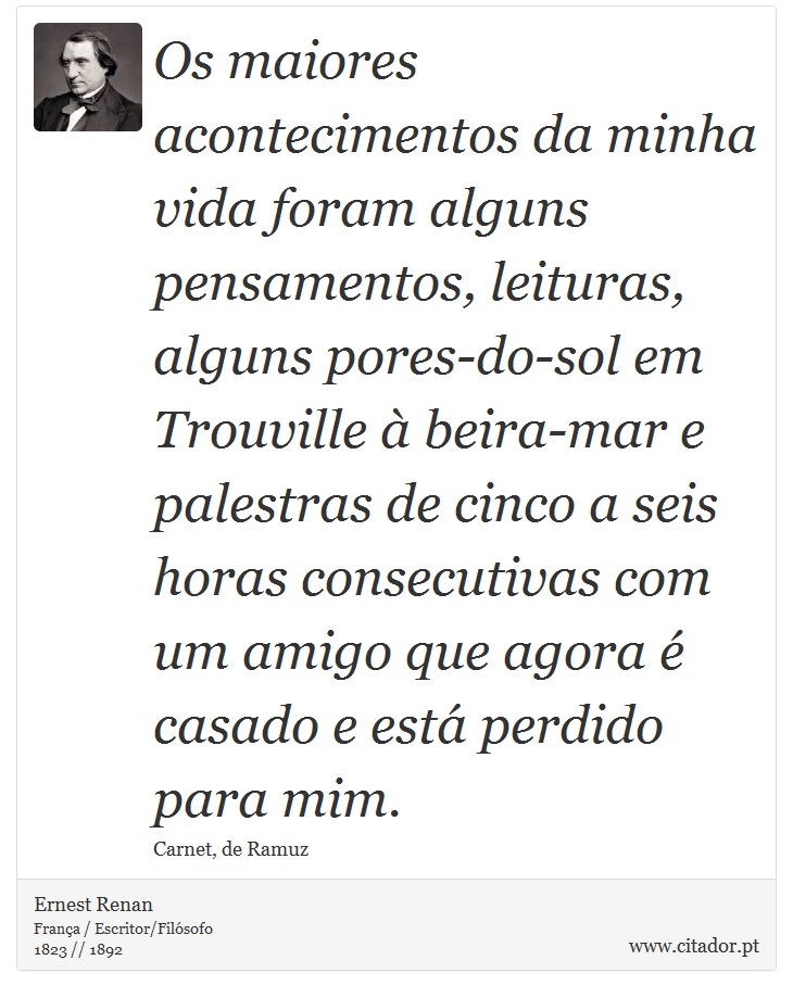 Os maiores acontecimentos da minha vida foram alguns pensamentos, leituras, alguns pores-do-sol em Trouville à beira-mar e palestras de cinco a seis horas consecutivas com um amigo que agora é casado e está perdido para mim. - Ernest Renan - Frases