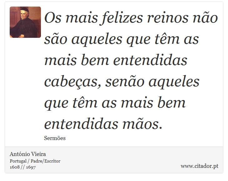 Os mais felizes reinos não são aqueles que têm as mais bem entendidas cabeças, senão aqueles que têm as mais bem entendidas mãos. - António Vieira - Frases