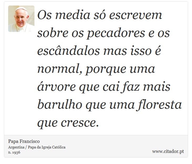 Os media só escrevem sobre os pecadores e os escândalos mas isso é normal, porque uma árvore que cai faz mais barulho que uma floresta que cresce. - Papa Francisco - Frases