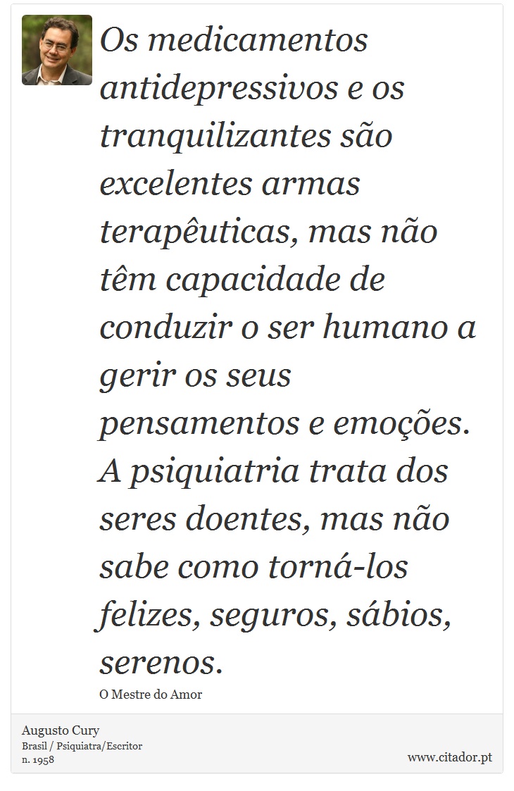Os medicamentos antidepressivos e os tranquilizantes são excelentes armas terapêuticas, mas não têm capacidade de conduzir o ser humano a gerir os seus pensamentos e emoções. A psiquiatria trata dos seres doentes, mas não sabe como torná-los felizes, seguros, sábios, serenos. - Augusto Cury - Frases