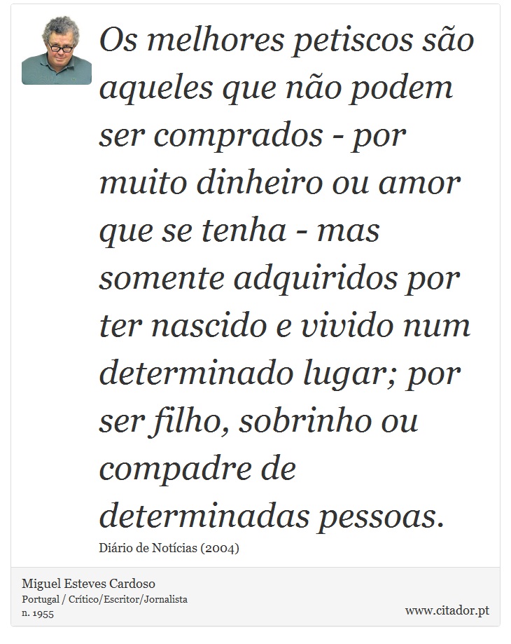 Os melhores petiscos são aqueles que não podem ser comprados - por muito dinheiro ou amor que se tenha - mas somente adquiridos por ter nascido e vivido num determinado lugar; por ser filho, sobrinho ou compadre de determinadas pessoas. - Miguel Esteves Cardoso - Frases