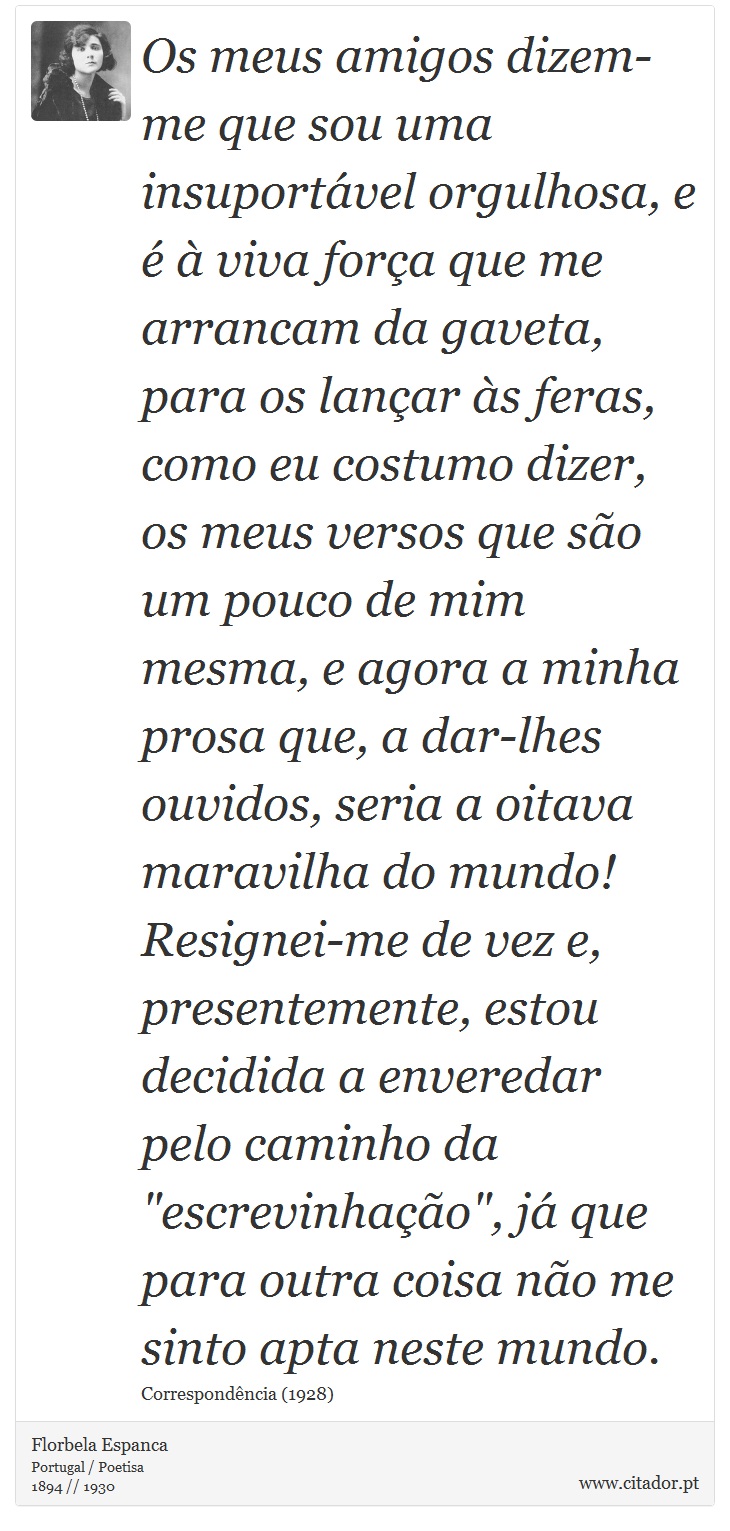Os meus amigos dizem-me que sou uma insuportável orgulhosa, e é à viva força que me arrancam da gaveta, para os lançar às feras, como eu costumo dizer, os meus versos que são um pouco de mim mesma, e agora a minha prosa que, a dar-lhes ouvidos, seria a oitava maravilha do mundo! Resignei-me de vez e, presentemente, estou decidida a enveredar pelo caminho da 