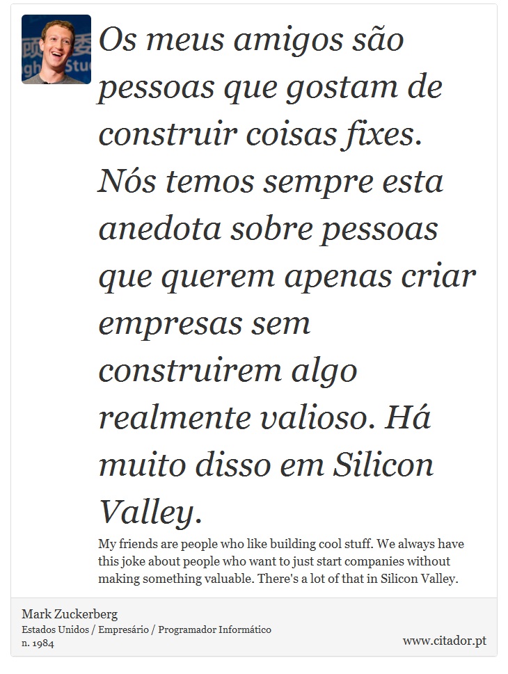 Os meus amigos são pessoas que gostam de construir coisas fixes. Nós temos sempre esta anedota sobre pessoas que querem apenas criar empresas sem construirem algo realmente valioso. Há muito disso em Silicon Valley. - Mark Zuckerberg - Frases