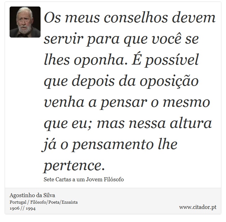 Os meus conselhos devem servir para que você se lhes oponha. É possível que depois da oposição venha a pensar o mesmo que eu; mas nessa altura já o pensamento lhe pertence. - Agostinho da Silva - Frases