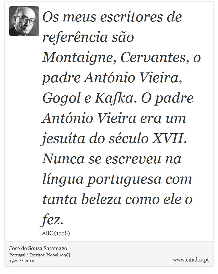Os meus escritores de referência são Montaigne, Cervantes, o padre António Vieira, Gogol e Kafka. O padre António Vieira era um jesuíta do século XVII. Nunca se escreveu na língua portuguesa com tanta beleza como ele o fez. - José Saramago - Frases