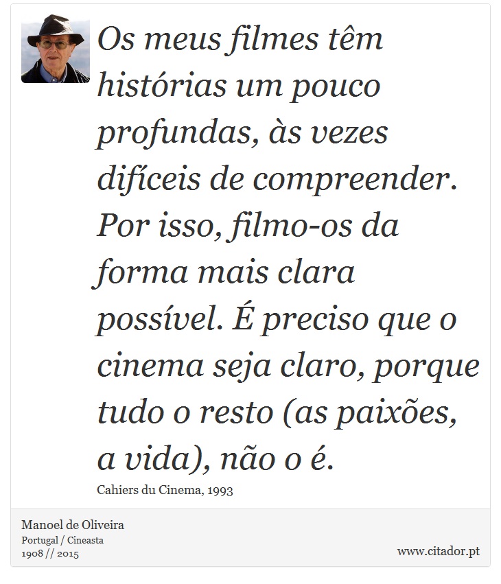 Os meus filmes têm histórias um pouco profundas, às vezes difíceis de compreender. Por isso, filmo-os da forma mais clara possível. É preciso que o cinema seja claro, porque tudo o resto (as paixões, a vida), não o é. - Manoel de Oliveira - Frases