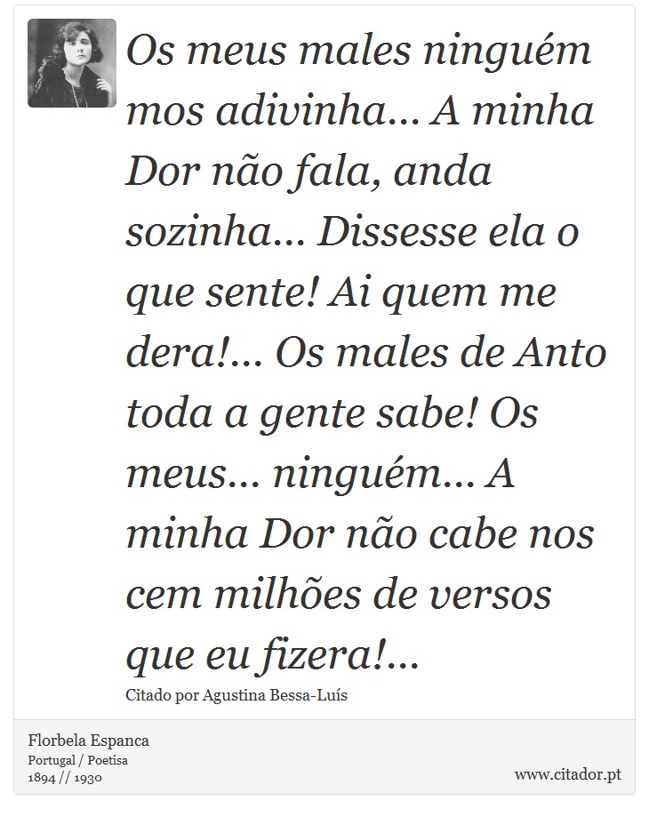 Os meus males ninguém mos adivinha... A minha Dor não fala, anda sozinha... Dissesse ela o que sente! Ai quem me dera!... Os males de Anto toda a gente sabe! Os meus... ninguém... A minha Dor não cabe nos cem milhões de versos que eu fizera!... - Florbela Espanca - Frases