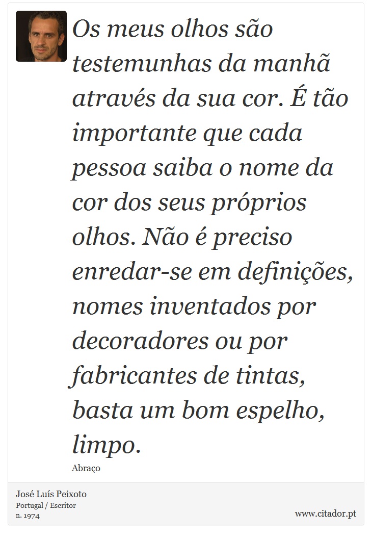 Os meus olhos são testemunhas da manhã através da sua cor. É tão importante que cada pessoa saiba o nome da cor dos seus próprios olhos. Não é preciso enredar-se em definições, nomes inventados por decoradores ou por fabricantes de tintas, basta um bom espelho, limpo. - José Luís Peixoto - Frases