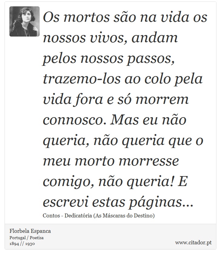 Os mortos são na vida os nossos vivos, andam pelos nossos passos, trazemo-los ao colo pela vida fora e só morrem connosco. Mas eu não queria, não queria que o meu morto morresse comigo, não queria! E escrevi estas páginas... - Florbela Espanca - Frases