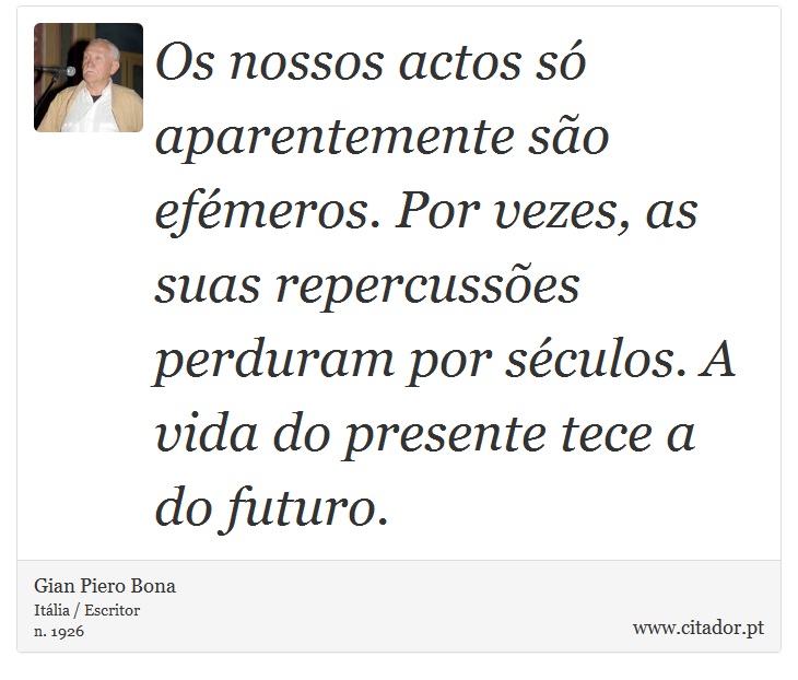 Os nossos actos só aparentemente são efémeros. Por vezes, as suas repercussões perduram por séculos. A vida do presente tece a do futuro. - Gian Piero Bona - Frases