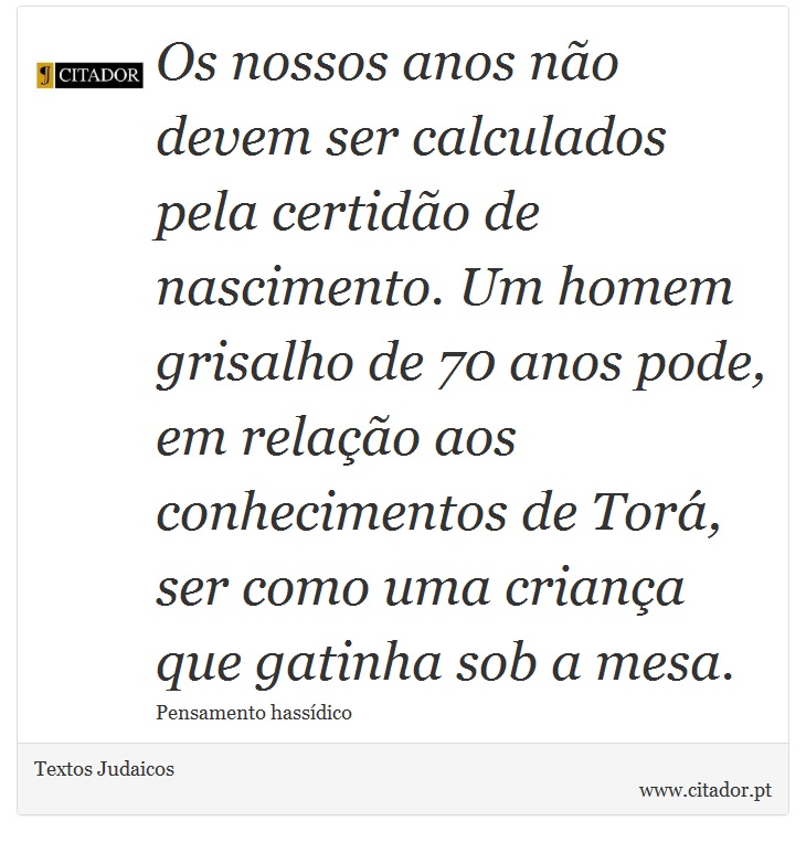 Os nossos anos não devem ser calculados pela certidão de nascimento. Um homem grisalho de 70 anos pode, em relação aos conhecimentos de Torá, ser como uma criança que gatinha sob a mesa. - Textos Judaicos - Frases