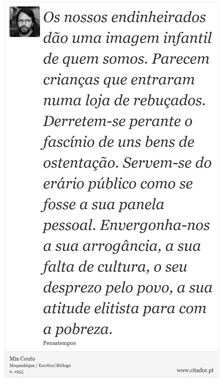 Os nossos endinheirados dão uma imagem infantil de quem somos. Parecem crianças que entraram numa loja de rebuçados. Derretem-se perante o fascínio de uns bens de ostentação. Servem-se do erário público como se fosse a sua panela pessoal. Envergonha-nos a sua arrogância, a sua falta de cultura, o seu desprezo pelo povo, a sua atitude elitista para com a pobreza. - Mia Couto - Frases
