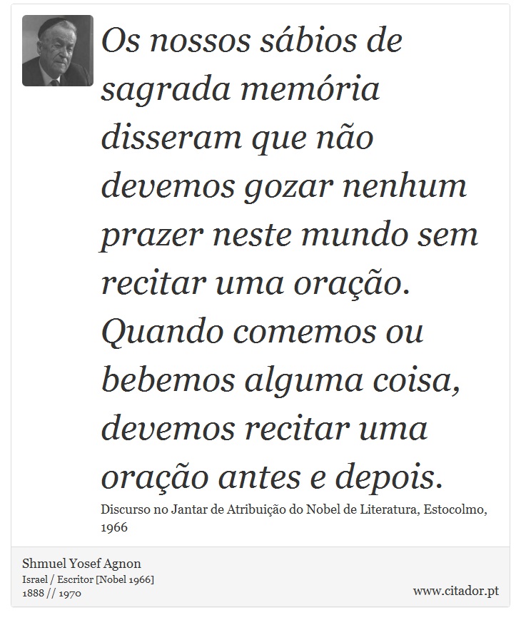 Os nossos sábios de sagrada memória disseram que não devemos gozar nenhum prazer neste mundo sem recitar uma oração. Quando comemos ou bebemos alguma coisa, devemos recitar uma oração antes e depois. - Shmuel Yosef Agnon - Frases