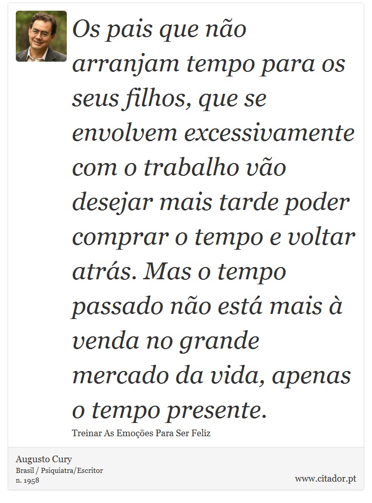 Os pais que não arranjam tempo para os seus filhos, que se envolvem excessivamente com o trabalho vão desejar mais tarde poder comprar o tempo e voltar atrás. Mas o tempo passado não está mais à venda no grande mercado da vida, apenas o tempo presente. - Augusto Cury - Frases