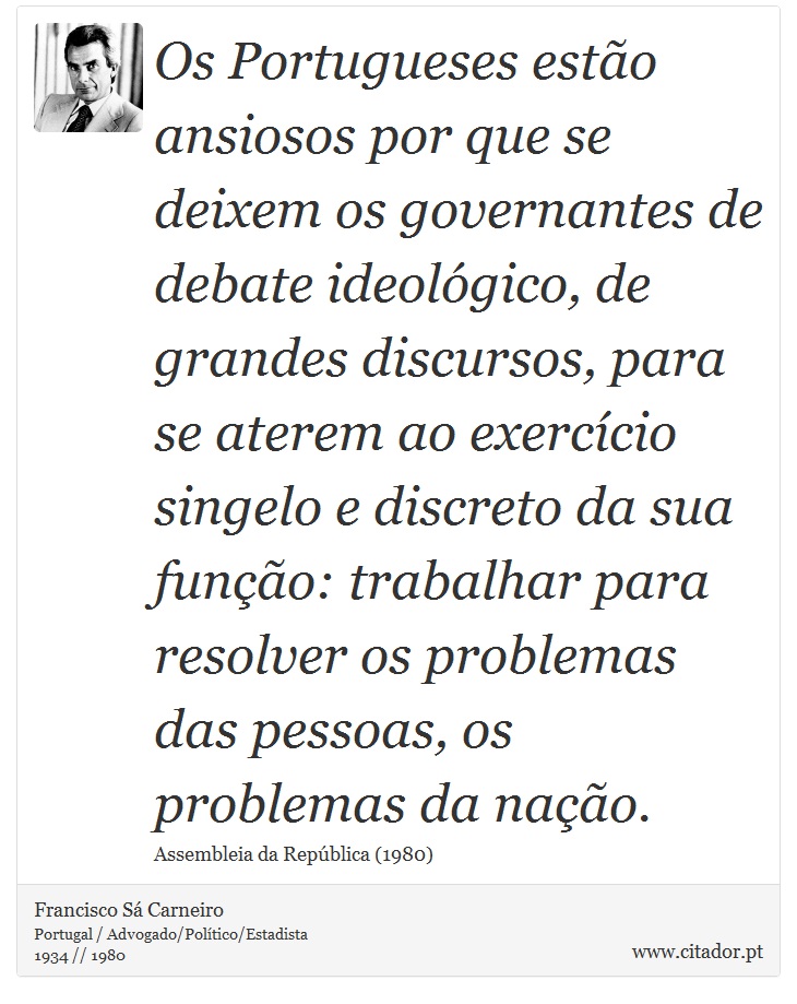 Os Portugueses estão ansiosos por que se deixem os governantes de debate ideológico, de grandes discursos, para se aterem ao exercício singelo e discreto da sua função: trabalhar para resolver os problemas das pessoas, os problemas da nação. - Francisco Sá Carneiro - Frases