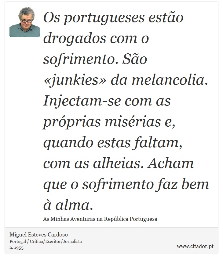 Os portugueses estão drogados com o sofrimento. São «junkies» da melancolia. Injectam-se com as próprias misérias e, quando estas faltam, com as alheias. Acham que o sofrimento faz bem à alma. - Miguel Esteves Cardoso - Frases