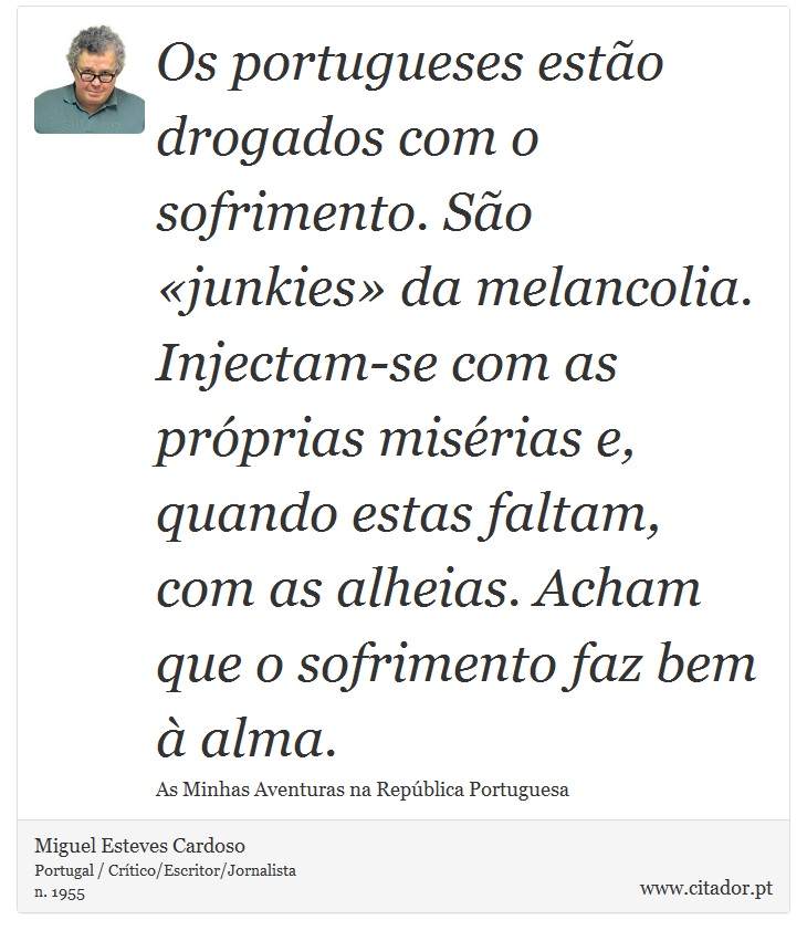 Os portugueses esto drogados com o sofrimento. So junkies da melancolia. Injectam-se com as prprias misrias e, quando estas faltam, com as alheias. Acham que o sofrimento faz bem  alma. - Miguel Esteves Cardoso - Frases