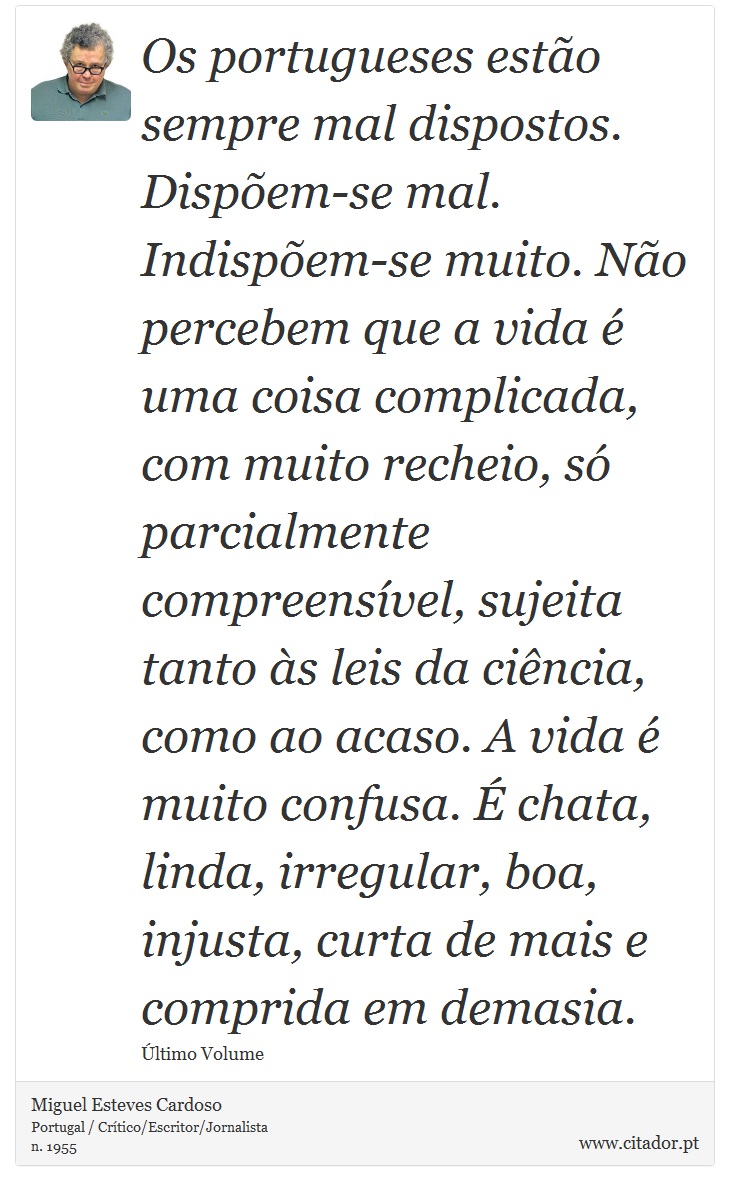 Os portugueses estão sempre mal dispostos. Dispõem-se mal. Indispõem-se muito. Não percebem que a vida é uma coisa complicada, com muito recheio, só parcialmente compreensível, sujeita tanto às leis da ciência, como ao acaso. A vida é muito confusa. É chata, linda, irregular, boa, injusta, curta de mais e comprida em demasia. - Miguel Esteves Cardoso - Frases