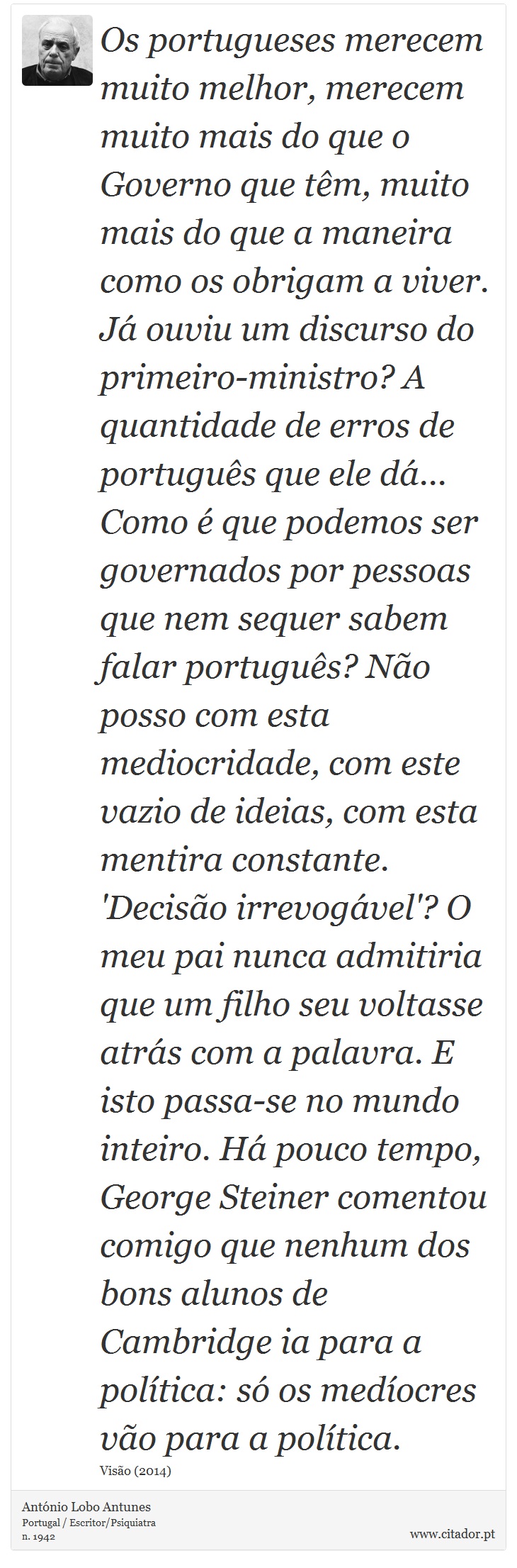 Os portugueses merecem muito melhor, merecem muito mais do que o Governo que têm, muito mais do que a maneira como os obrigam a viver. Já ouviu um discurso do primeiro-ministro? A quantidade de erros de português que ele dá... Como é que podemos ser governados por pessoas que nem sequer sabem falar português? Não posso com esta mediocridade, com este vazio de ideias, com esta mentira constante. 'Decisão irrevogável'? O meu pai nunca admitiria que um filho seu voltasse atrás com a palavra. E isto passa-se no mundo inteiro. Há pouco tempo, George Steiner comentou comigo que nenhum dos bons alunos de Cambridge ia para a política: só os medíocres vão para a política. - António Lobo Antunes - Frases