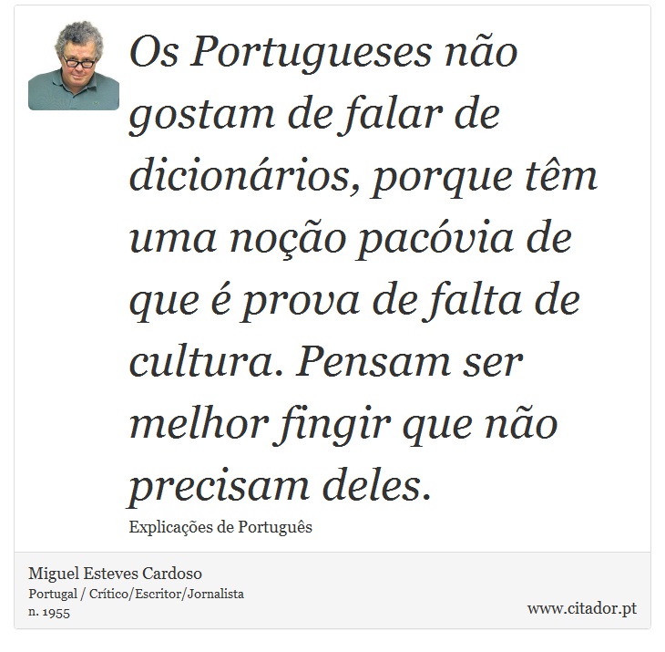 Os Portugueses não gostam de falar de dicionários, porque têm uma noção pacóvia de que é prova de falta de cultura. Pensam ser melhor fingir que não precisam deles. - Miguel Esteves Cardoso - Frases