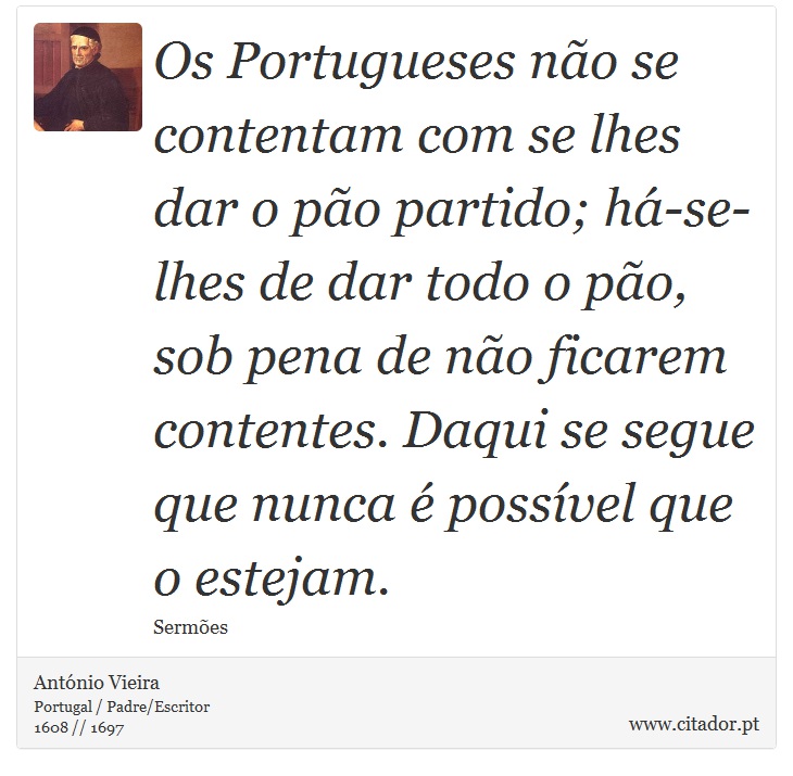 Os Portugueses não se contentam com se lhes dar o pão partido; há-se-lhes de dar todo o pão, sob pena de não ficarem contentes. Daqui se segue que nunca é possível que o estejam. - António Vieira - Frases