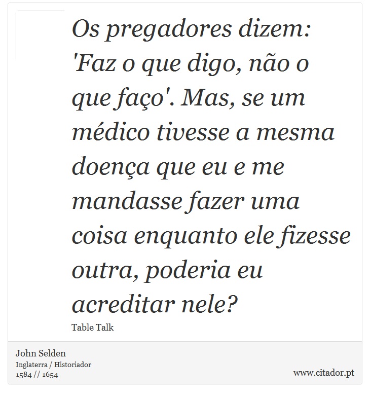 Os pregadores dizem: 'Faz o que digo, não o que faço'. Mas, se um médico tivesse a mesma doença que eu e me mandasse fazer uma coisa enquanto ele fizesse outra, poderia eu acreditar nele? - John Selden - Frases