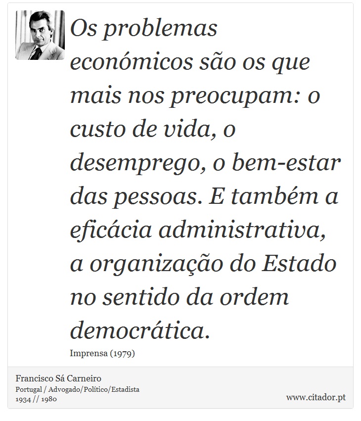 Os problemas económicos são os que mais nos preocupam: o custo de vida, o desemprego, o bem-estar das pessoas. E também a eficácia administrativa, a organização do Estado no sentido da ordem democrática. - Francisco Sá Carneiro - Frases