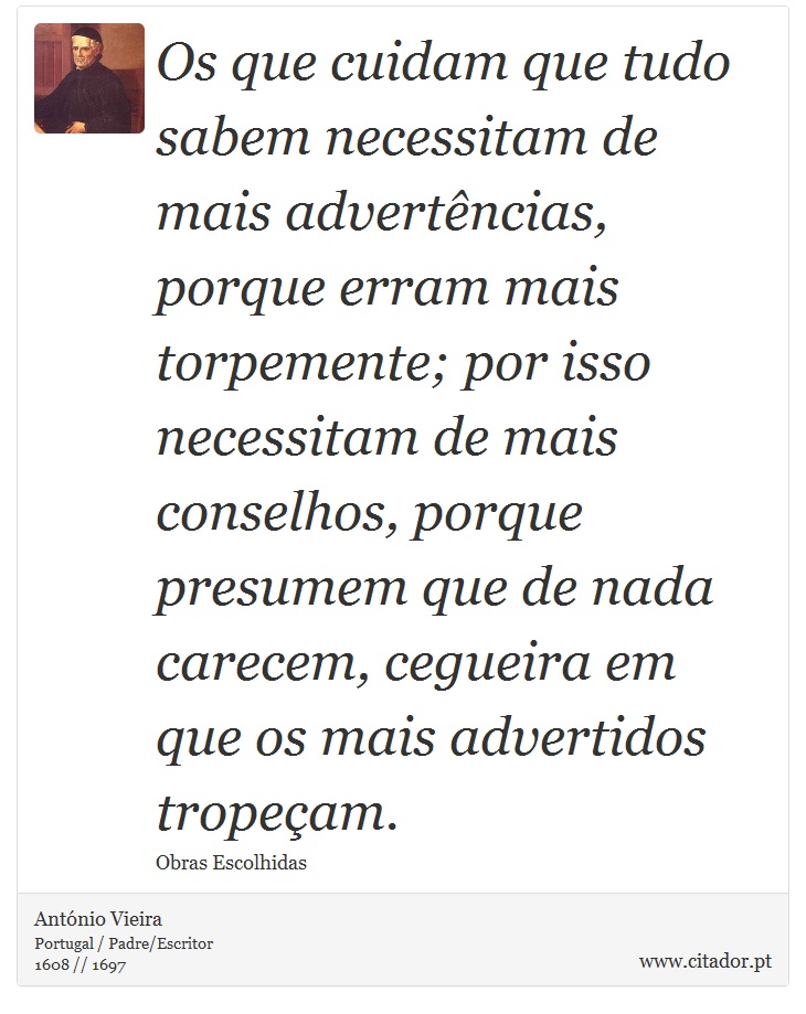 Os que cuidam que tudo sabem necessitam de mais advertências, porque erram mais torpemente; por isso necessitam de mais conselhos, porque presumem que de nada carecem, cegueira em que os mais advertidos tropeçam. - António Vieira - Frases