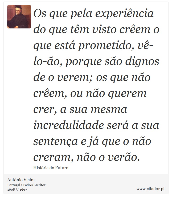 Os que pela experiência do que têm visto crêem o que está prometido, vê-lo-ão, porque são dignos de o verem; os que não crêem, ou não querem crer, a sua mesma incredulidade será a sua sentença e já que o não creram, não o verão. - António Vieira - Frases