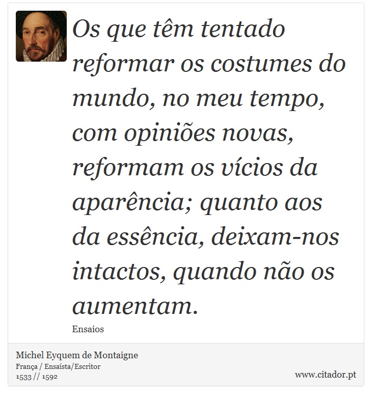 Os que têm tentado reformar os costumes do mundo, no meu tempo, com opiniões novas, reformam os vícios da aparência; quanto aos da essência, deixam-nos intactos, quando não os aumentam. - Michel Eyquem de Montaigne - Frases