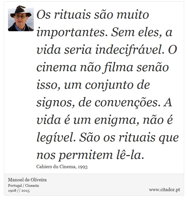 Os rituais são muito importantes. Sem eles, a vida seria indecifrável. O cinema não filma senão isso, um conjunto de signos, de convenções. A vida é um enigma, não é legível. São os rituais que nos permitem lê-la. - Manoel de Oliveira - Frases