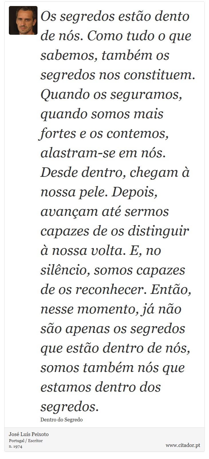 Os segredos estão dento de nós. Como tudo o que sabemos, também os segredos nos constituem. Quando os seguramos, quando somos mais fortes e os contemos, alastram-se em nós. Desde dentro, chegam à nossa pele. Depois, avançam até sermos capazes de os distinguir à nossa volta. E, no silêncio, somos capazes de os reconhecer. Então, nesse momento, já não são apenas os segredos que estão dentro de nós, somos também nós que estamos dentro dos segredos. - José Luís Peixoto - Frases